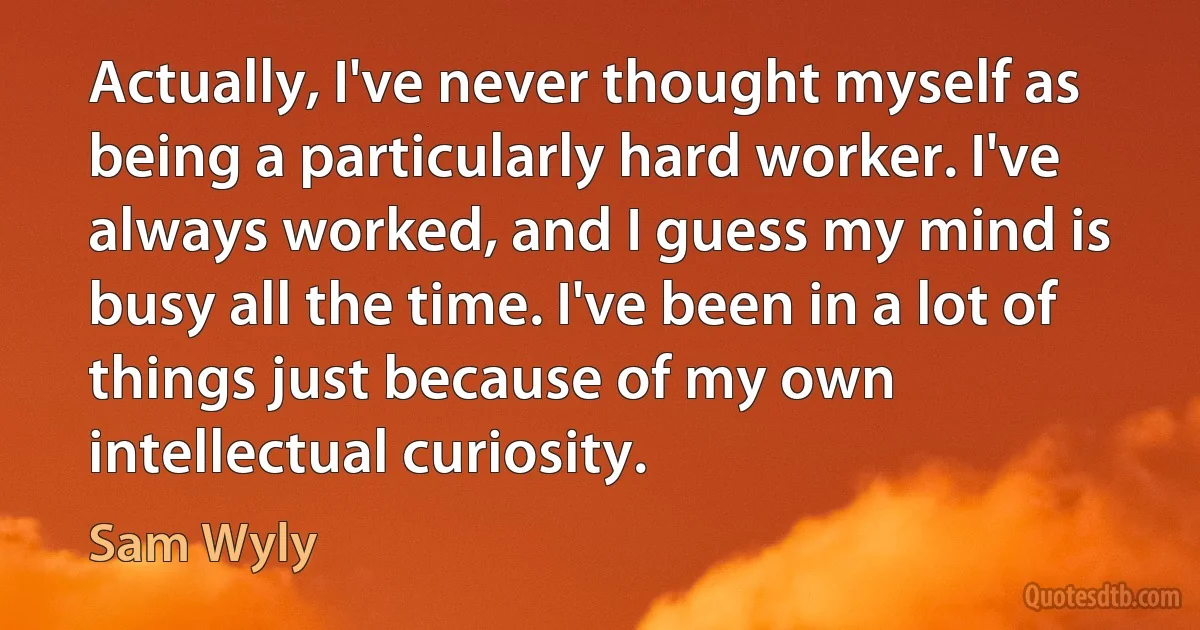 Actually, I've never thought myself as being a particularly hard worker. I've always worked, and I guess my mind is busy all the time. I've been in a lot of things just because of my own intellectual curiosity. (Sam Wyly)