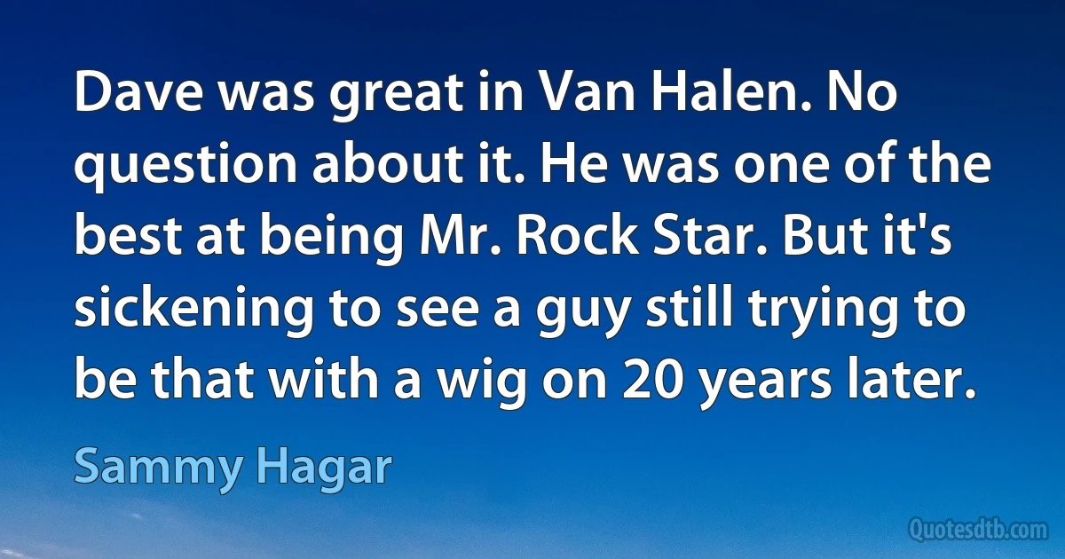 Dave was great in Van Halen. No question about it. He was one of the best at being Mr. Rock Star. But it's sickening to see a guy still trying to be that with a wig on 20 years later. (Sammy Hagar)