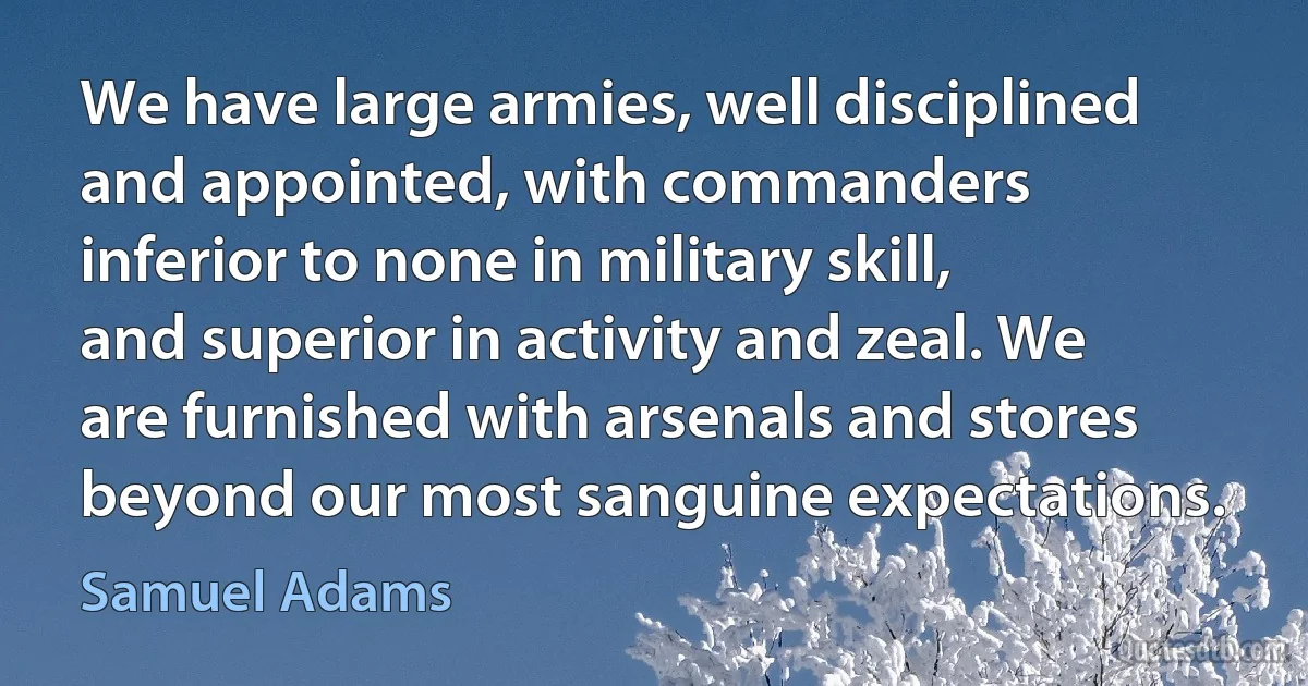 We have large armies, well disciplined and appointed, with commanders inferior to none in military skill, and superior in activity and zeal. We are furnished with arsenals and stores beyond our most sanguine expectations. (Samuel Adams)