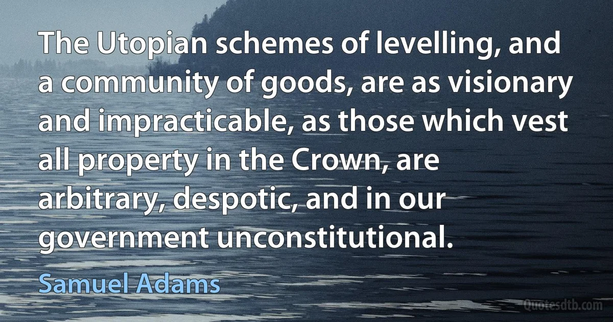 The Utopian schemes of levelling, and a community of goods, are as visionary and impracticable, as those which vest all property in the Crown, are arbitrary, despotic, and in our government unconstitutional. (Samuel Adams)