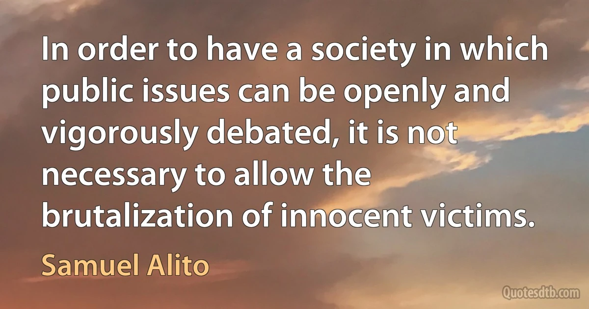 In order to have a society in which public issues can be openly and vigorously debated, it is not necessary to allow the brutalization of innocent victims. (Samuel Alito)