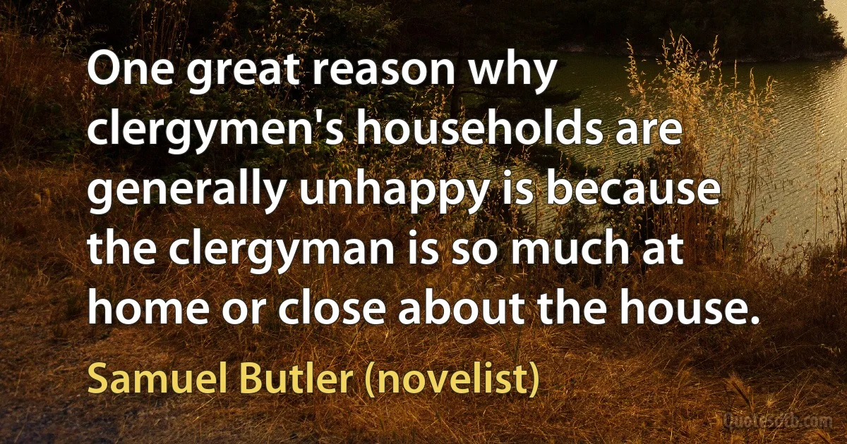 One great reason why clergymen's households are generally unhappy is because the clergyman is so much at home or close about the house. (Samuel Butler (novelist))