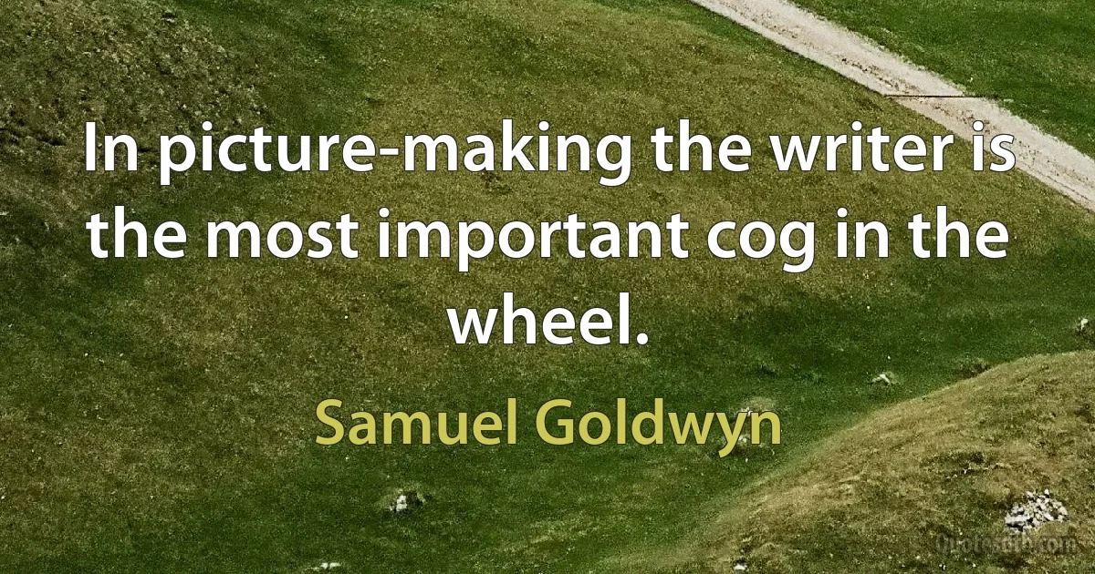 In picture-making the writer is the most important cog in the wheel. (Samuel Goldwyn)