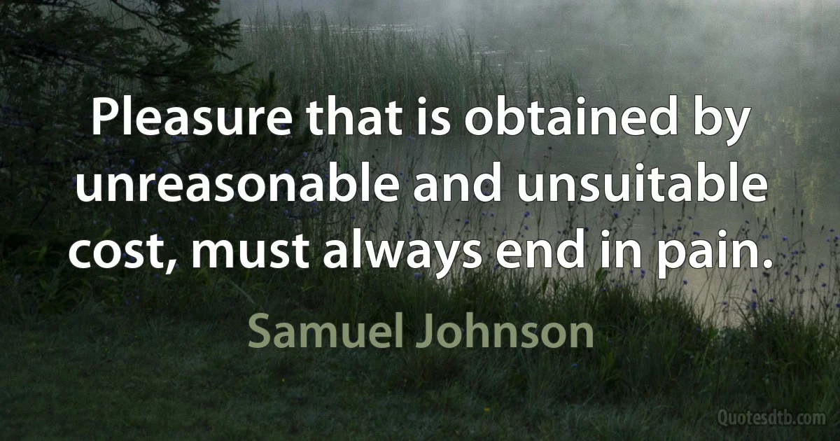 Pleasure that is obtained by unreasonable and unsuitable cost, must always end in pain. (Samuel Johnson)