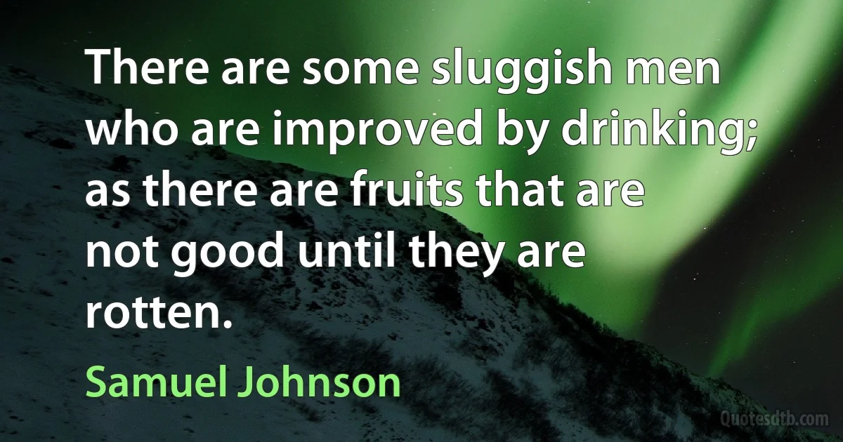 There are some sluggish men who are improved by drinking; as there are fruits that are not good until they are rotten. (Samuel Johnson)