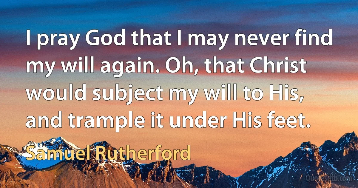 I pray God that I may never find my will again. Oh, that Christ would subject my will to His, and trample it under His feet. (Samuel Rutherford)