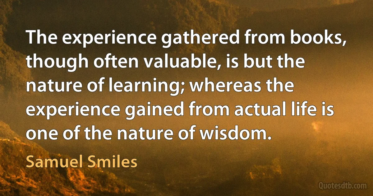 The experience gathered from books, though often valuable, is but the nature of learning; whereas the experience gained from actual life is one of the nature of wisdom. (Samuel Smiles)