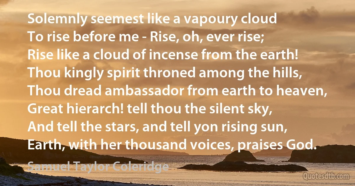 Solemnly seemest like a vapoury cloud
To rise before me - Rise, oh, ever rise;
Rise like a cloud of incense from the earth!
Thou kingly spirit throned among the hills,
Thou dread ambassador from earth to heaven,
Great hierarch! tell thou the silent sky,
And tell the stars, and tell yon rising sun,
Earth, with her thousand voices, praises God. (Samuel Taylor Coleridge)