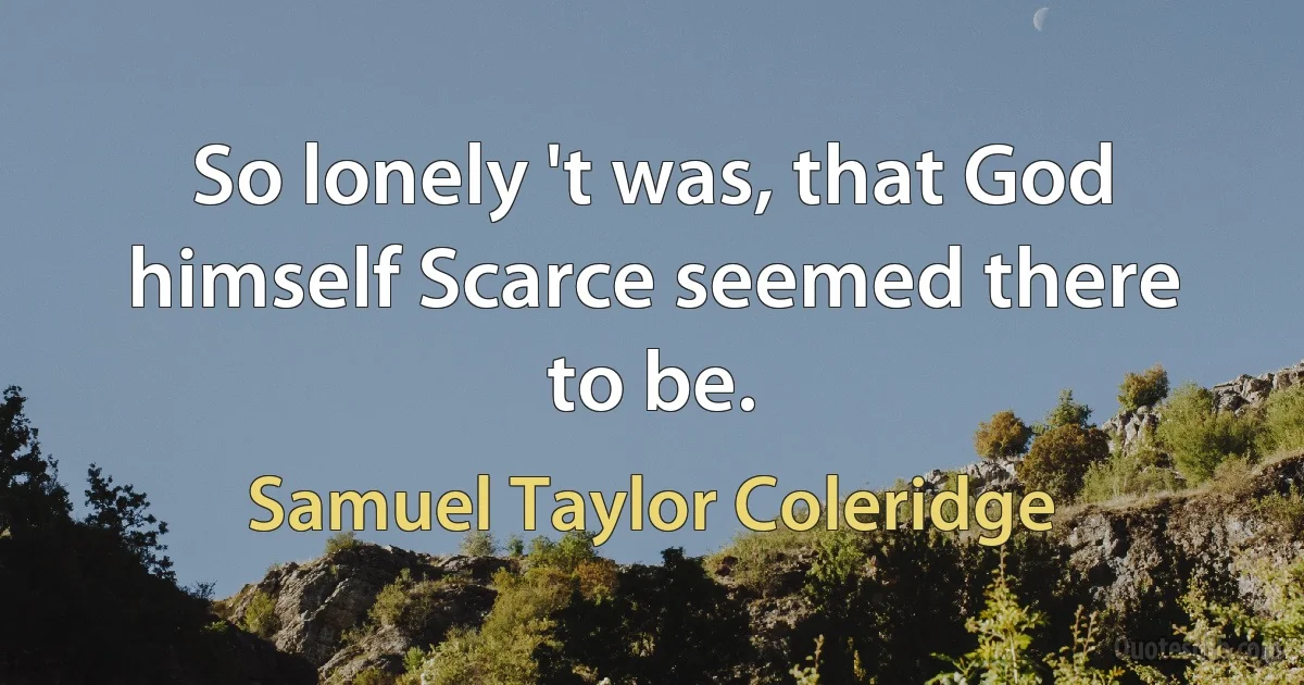 So lonely 't was, that God himself Scarce seemed there to be. (Samuel Taylor Coleridge)