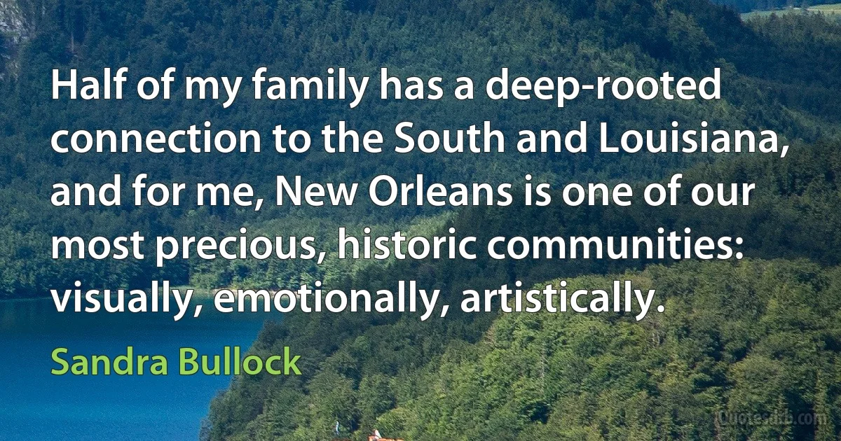 Half of my family has a deep-rooted connection to the South and Louisiana, and for me, New Orleans is one of our most precious, historic communities: visually, emotionally, artistically. (Sandra Bullock)