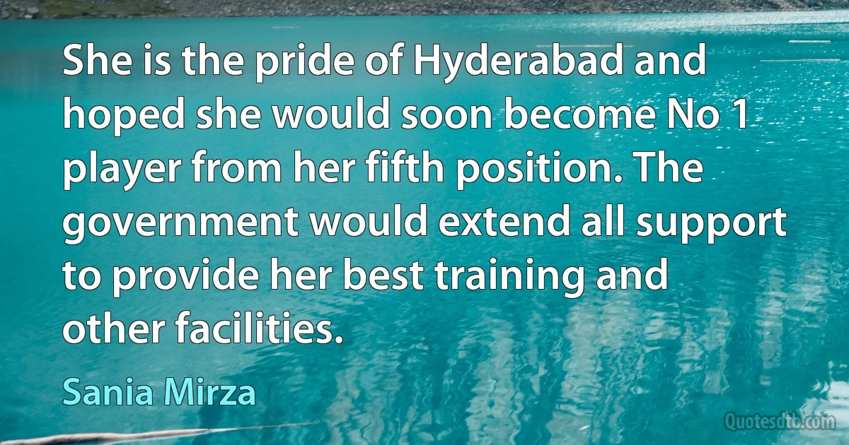 She is the pride of Hyderabad and hoped she would soon become No 1 player from her fifth position. The government would extend all support to provide her best training and other facilities. (Sania Mirza)