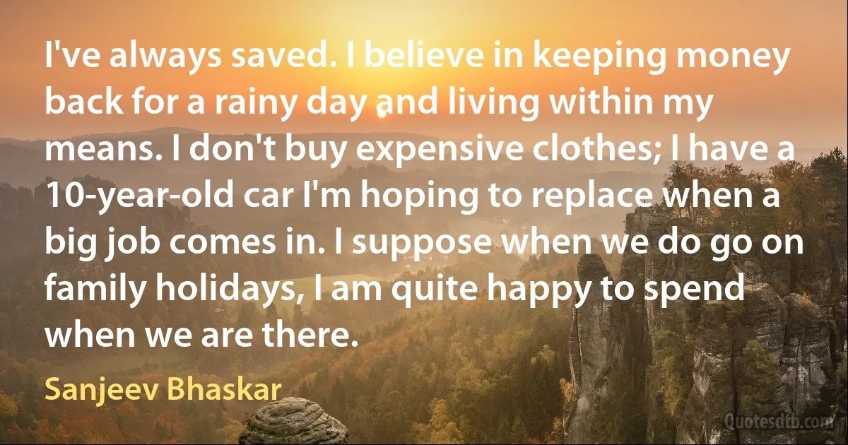 I've always saved. I believe in keeping money back for a rainy day and living within my means. I don't buy expensive clothes; I have a 10-year-old car I'm hoping to replace when a big job comes in. I suppose when we do go on family holidays, I am quite happy to spend when we are there. (Sanjeev Bhaskar)