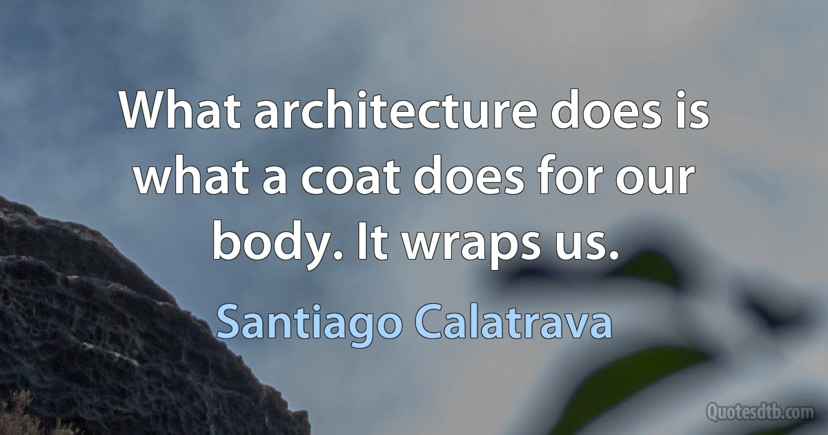 What architecture does is what a coat does for our body. It wraps us. (Santiago Calatrava)