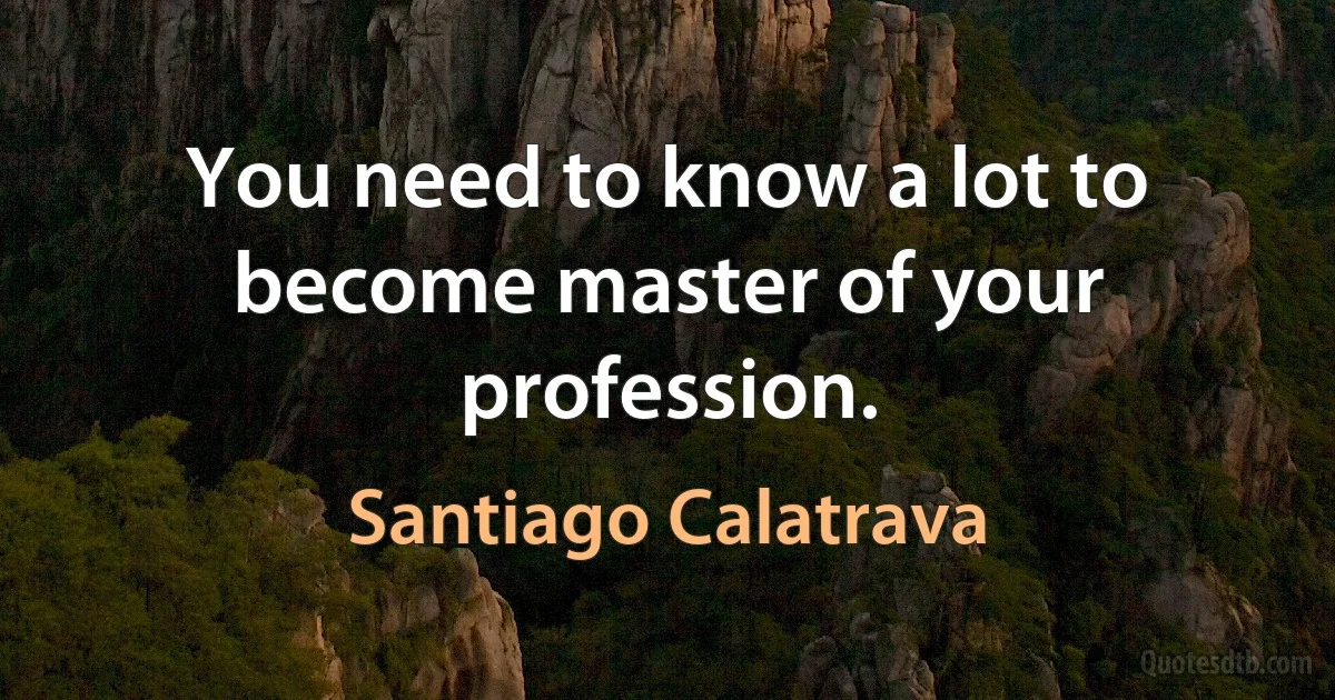 You need to know a lot to become master of your profession. (Santiago Calatrava)