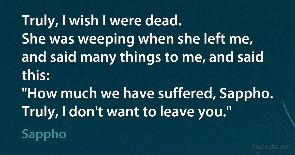 Truly, I wish I were dead.
She was weeping when she left me,
and said many things to me, and said this:
"How much we have suffered, Sappho.
Truly, I don't want to leave you." (Sappho)