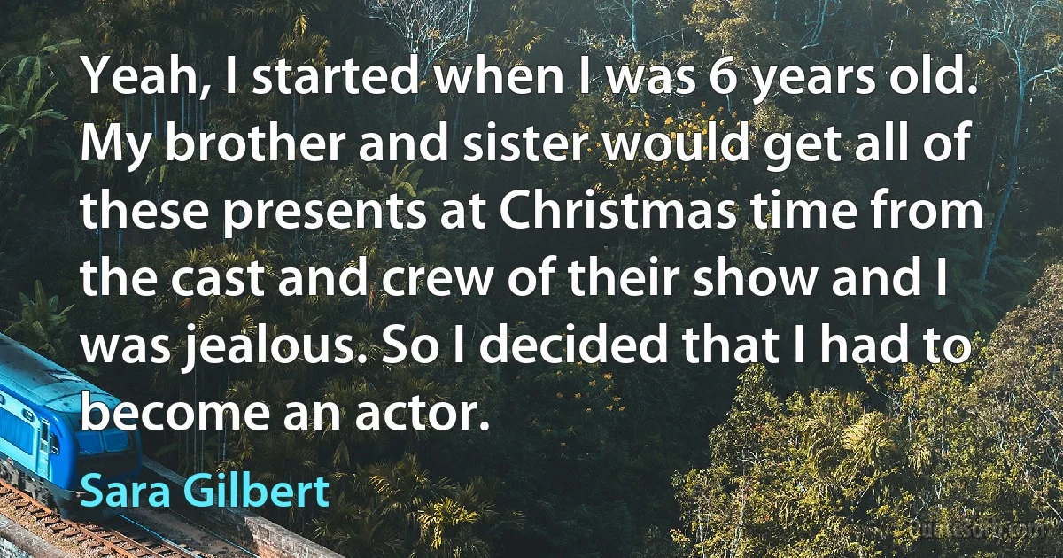 Yeah, I started when I was 6 years old. My brother and sister would get all of these presents at Christmas time from the cast and crew of their show and I was jealous. So I decided that I had to become an actor. (Sara Gilbert)