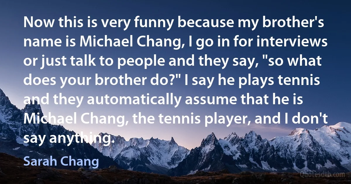 Now this is very funny because my brother's name is Michael Chang, I go in for interviews or just talk to people and they say, "so what does your brother do?" I say he plays tennis and they automatically assume that he is Michael Chang, the tennis player, and I don't say anything. (Sarah Chang)