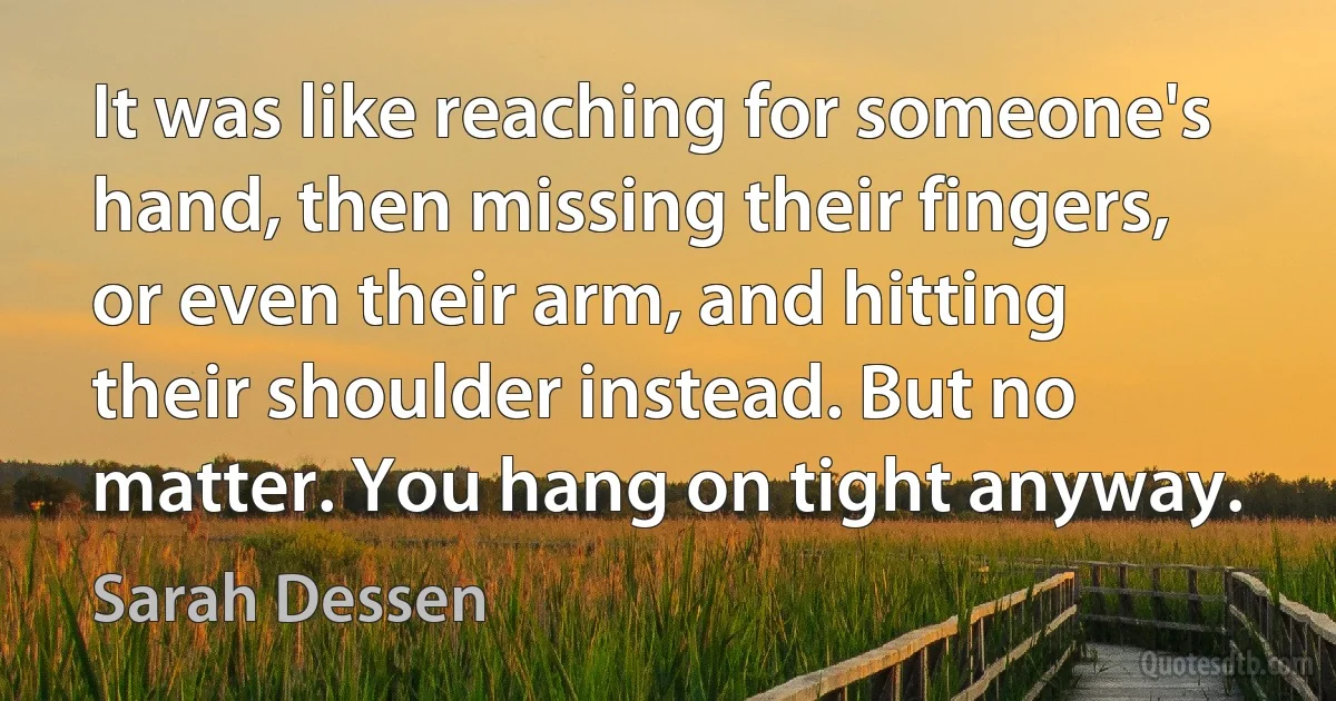 It was like reaching for someone's hand, then missing their fingers, or even their arm, and hitting their shoulder instead. But no matter. You hang on tight anyway. (Sarah Dessen)