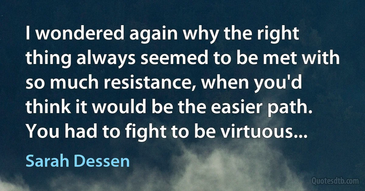 I wondered again why the right thing always seemed to be met with so much resistance, when you'd think it would be the easier path. You had to fight to be virtuous... (Sarah Dessen)