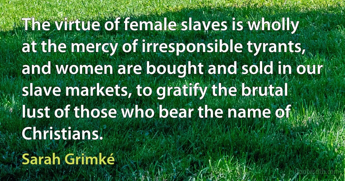 The virtue of female slaves is wholly at the mercy of irresponsible tyrants, and women are bought and sold in our slave markets, to gratify the brutal lust of those who bear the name of Christians. (Sarah Grimké)