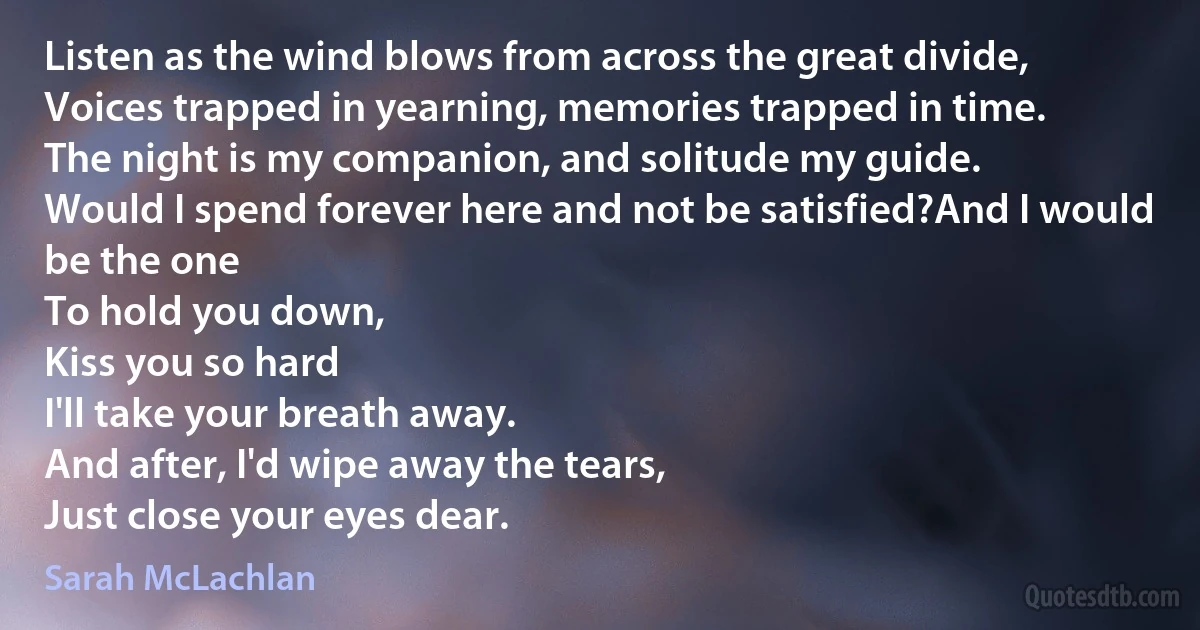 Listen as the wind blows from across the great divide,
Voices trapped in yearning, memories trapped in time.
The night is my companion, and solitude my guide.
Would I spend forever here and not be satisfied?And I would be the one
To hold you down,
Kiss you so hard
I'll take your breath away.
And after, I'd wipe away the tears,
Just close your eyes dear. (Sarah McLachlan)