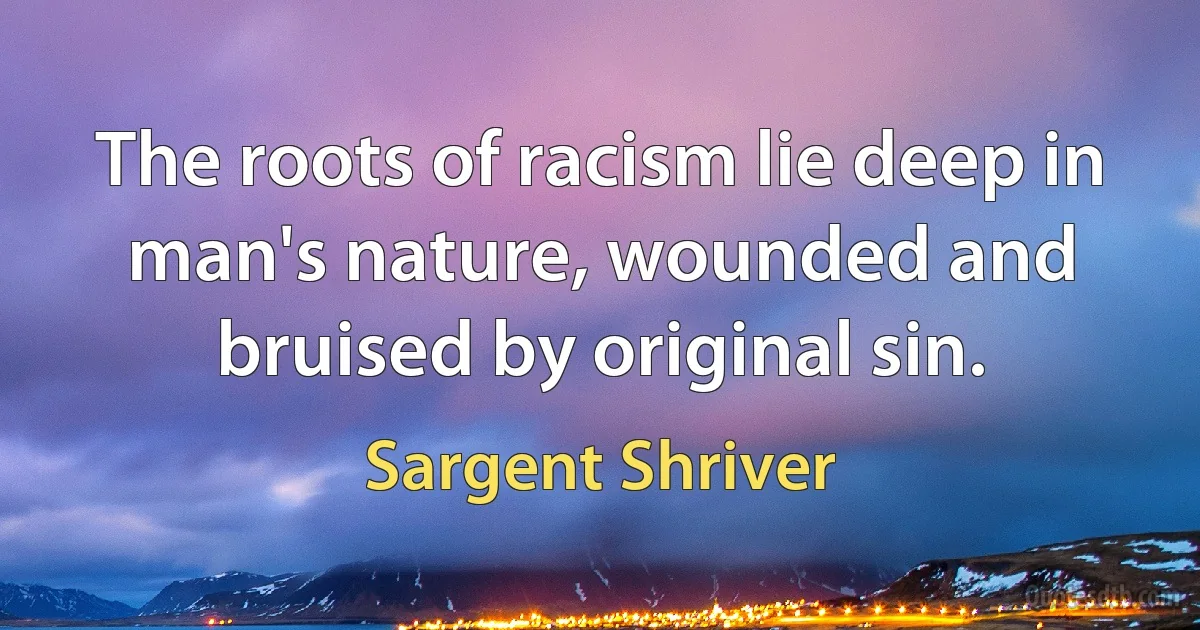 The roots of racism lie deep in man's nature, wounded and bruised by original sin. (Sargent Shriver)