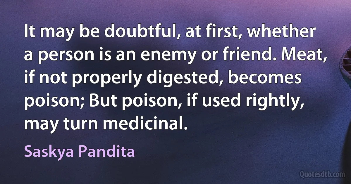 It may be doubtful, at first, whether a person is an enemy or friend. Meat, if not properly digested, becomes poison; But poison, if used rightly, may turn medicinal. (Saskya Pandita)