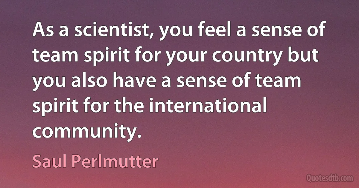 As a scientist, you feel a sense of team spirit for your country but you also have a sense of team spirit for the international community. (Saul Perlmutter)