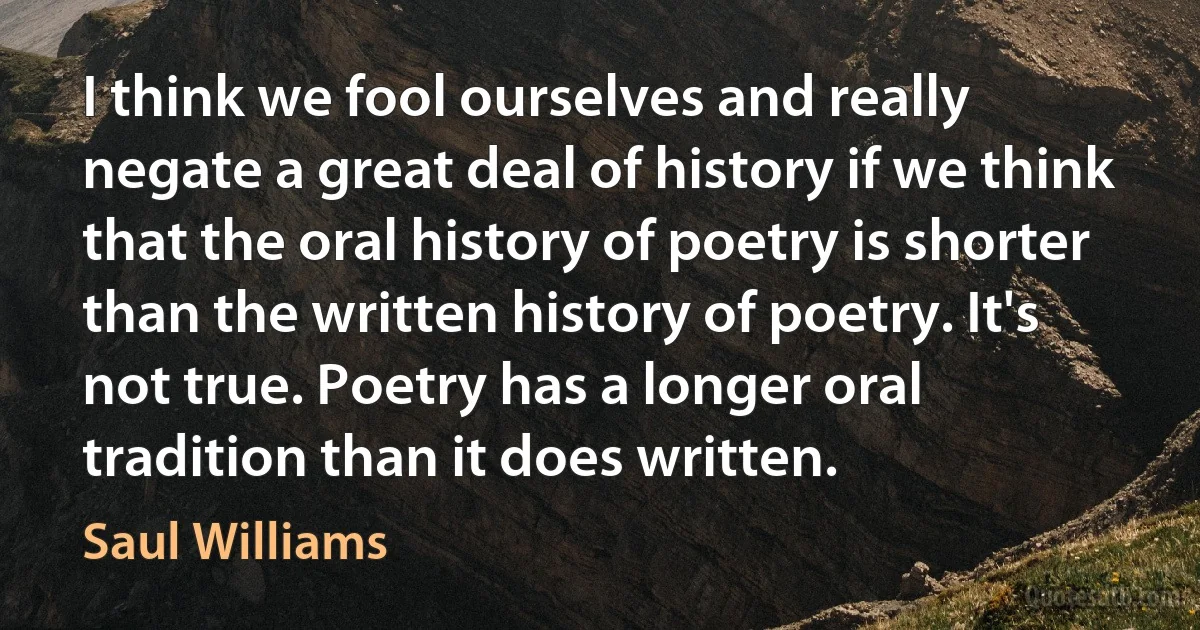 I think we fool ourselves and really negate a great deal of history if we think that the oral history of poetry is shorter than the written history of poetry. It's not true. Poetry has a longer oral tradition than it does written. (Saul Williams)