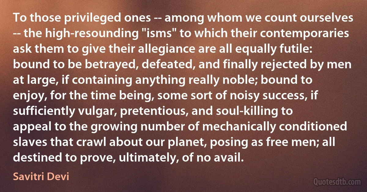 To those privileged ones -- among whom we count ourselves -- the high-resounding "isms" to which their contemporaries ask them to give their allegiance are all equally futile: bound to be betrayed, defeated, and finally rejected by men at large, if containing anything really noble; bound to enjoy, for the time being, some sort of noisy success, if sufficiently vulgar, pretentious, and soul-killing to appeal to the growing number of mechanically conditioned slaves that crawl about our planet, posing as free men; all destined to prove, ultimately, of no avail. (Savitri Devi)