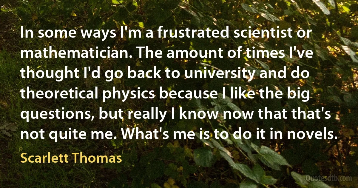 In some ways I'm a frustrated scientist or mathematician. The amount of times I've thought I'd go back to university and do theoretical physics because I like the big questions, but really I know now that that's not quite me. What's me is to do it in novels. (Scarlett Thomas)