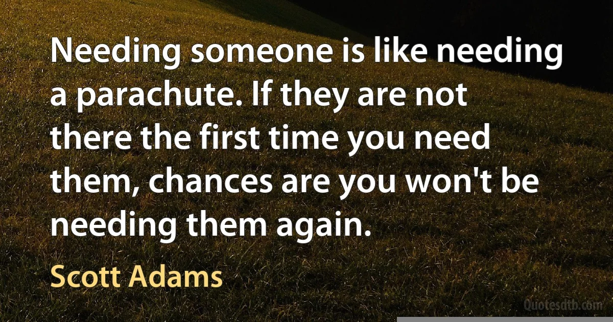 Needing someone is like needing a parachute. If they are not there the first time you need them, chances are you won't be needing them again. (Scott Adams)