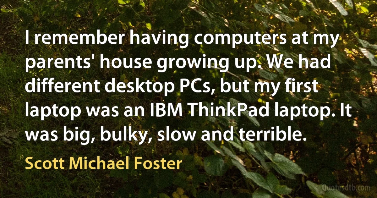 I remember having computers at my parents' house growing up. We had different desktop PCs, but my first laptop was an IBM ThinkPad laptop. It was big, bulky, slow and terrible. (Scott Michael Foster)