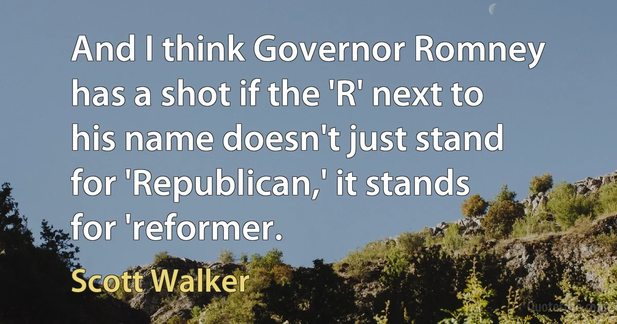 And I think Governor Romney has a shot if the 'R' next to his name doesn't just stand for 'Republican,' it stands for 'reformer. (Scott Walker)