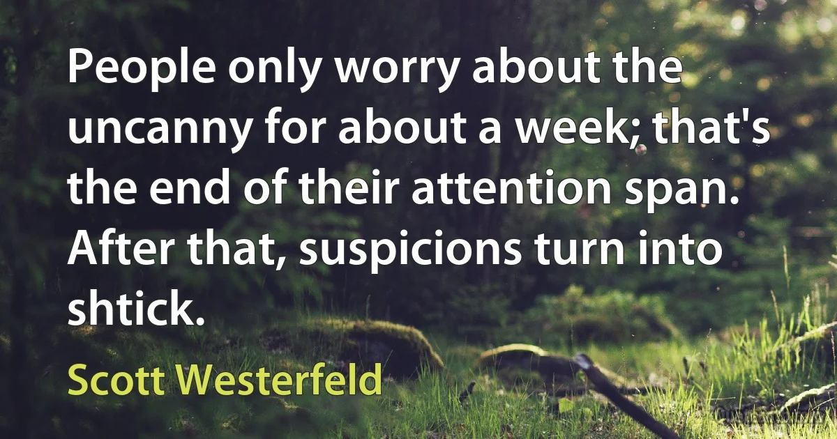 People only worry about the uncanny for about a week; that's the end of their attention span. After that, suspicions turn into shtick. (Scott Westerfeld)