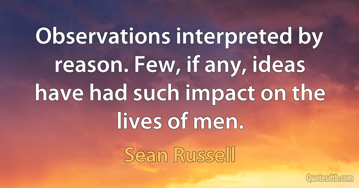 Observations interpreted by reason. Few, if any, ideas have had such impact on the lives of men. (Sean Russell)