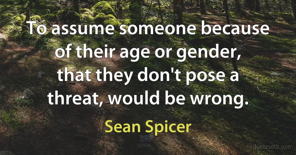 To assume someone because of their age or gender, that they don't pose a threat, would be wrong. (Sean Spicer)