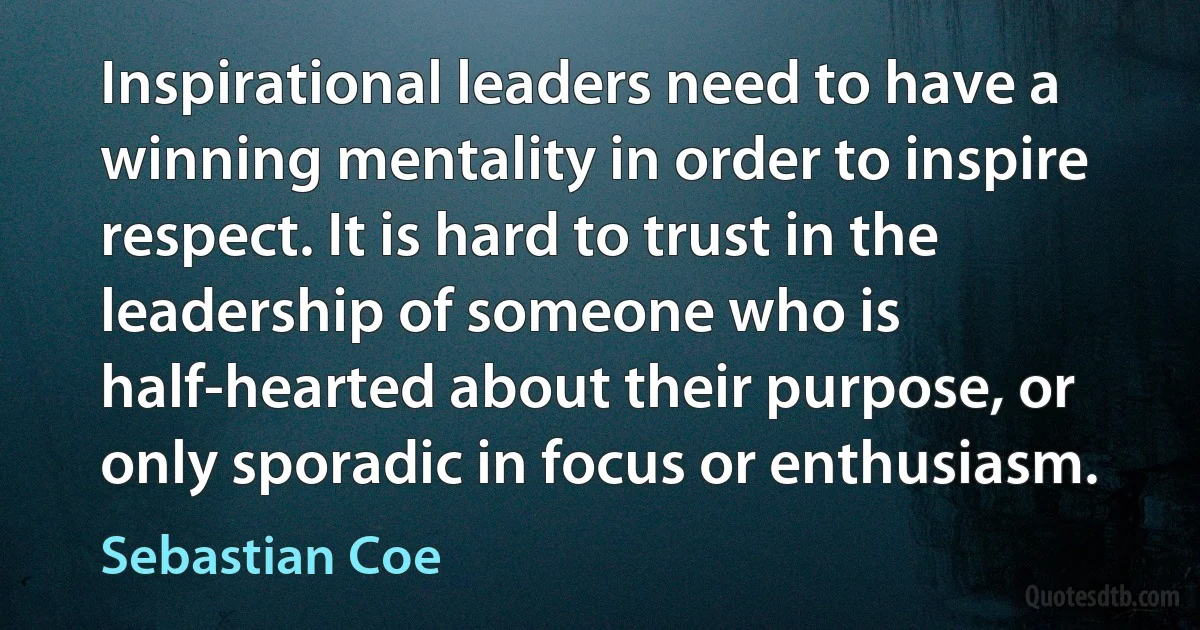 Inspirational leaders need to have a winning mentality in order to inspire respect. It is hard to trust in the leadership of someone who is half-hearted about their purpose, or only sporadic in focus or enthusiasm. (Sebastian Coe)