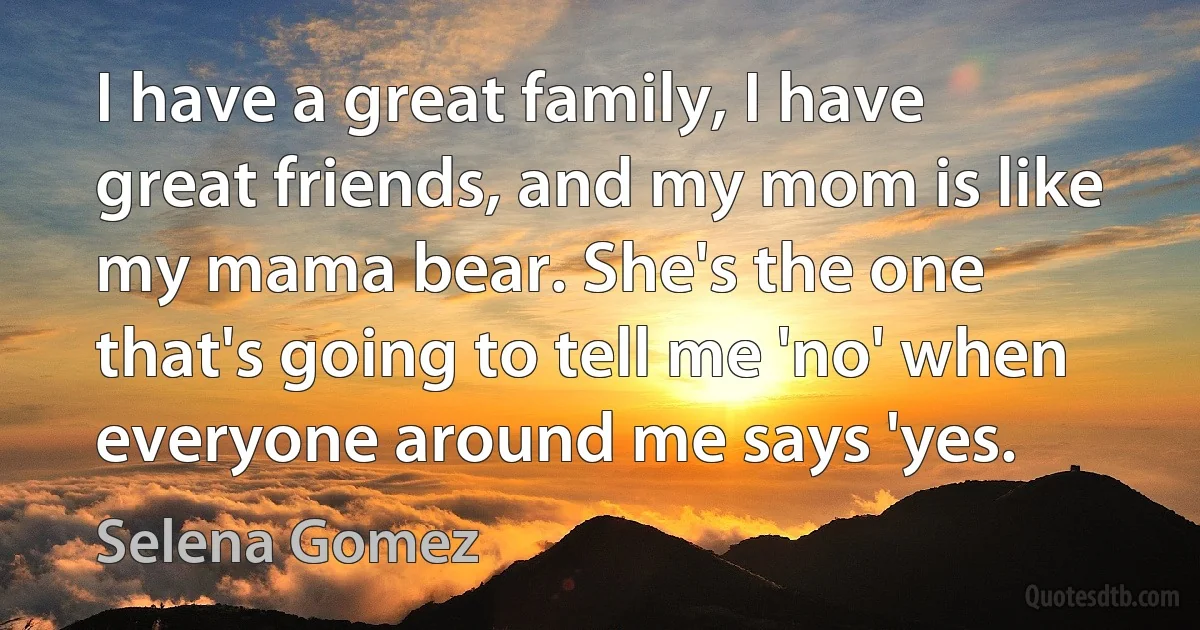 I have a great family, I have great friends, and my mom is like my mama bear. She's the one that's going to tell me 'no' when everyone around me says 'yes. (Selena Gomez)