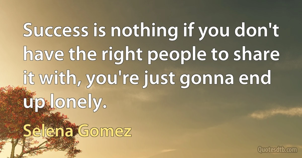 Success is nothing if you don't have the right people to share it with, you're just gonna end up lonely. (Selena Gomez)