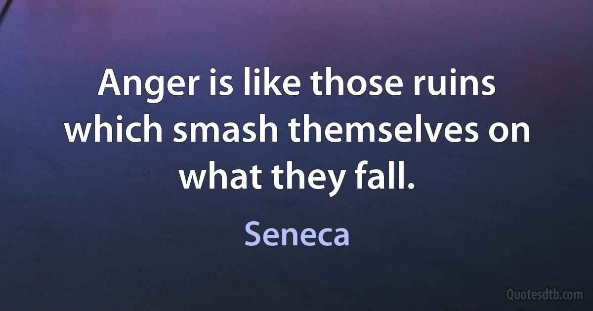 Anger is like those ruins which smash themselves on what they fall. (Seneca)