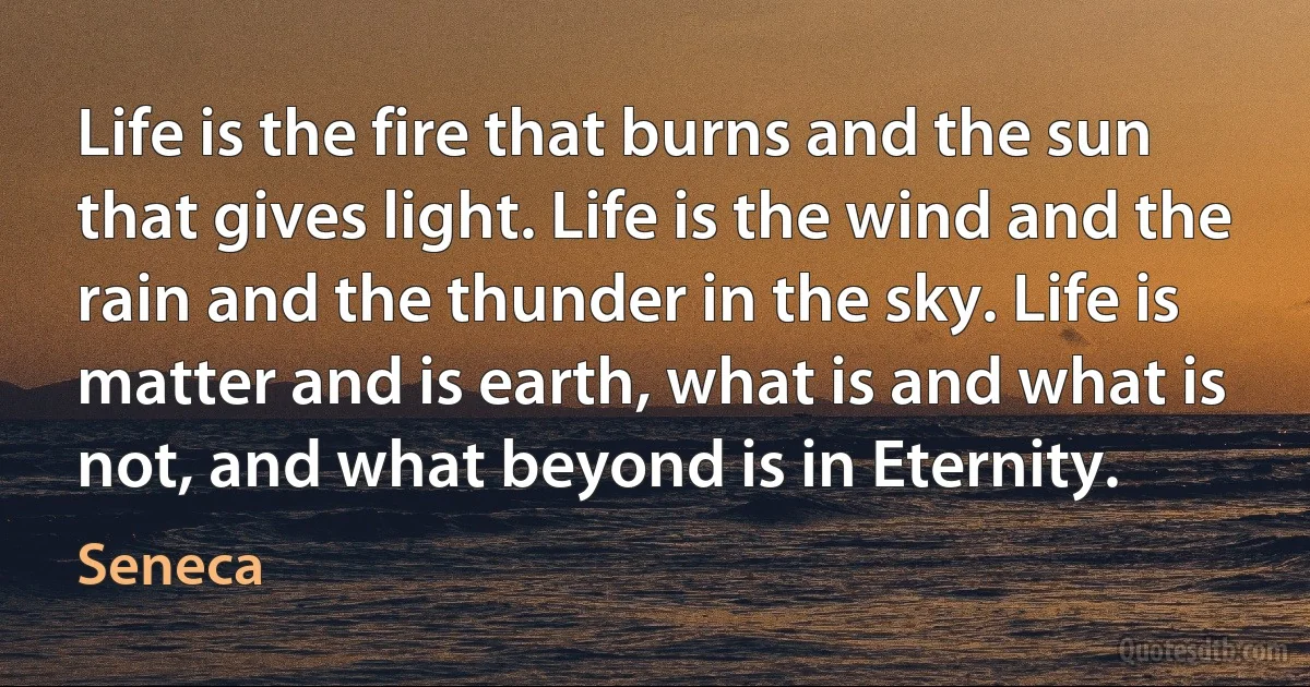 Life is the fire that burns and the sun that gives light. Life is the wind and the rain and the thunder in the sky. Life is matter and is earth, what is and what is not, and what beyond is in Eternity. (Seneca)