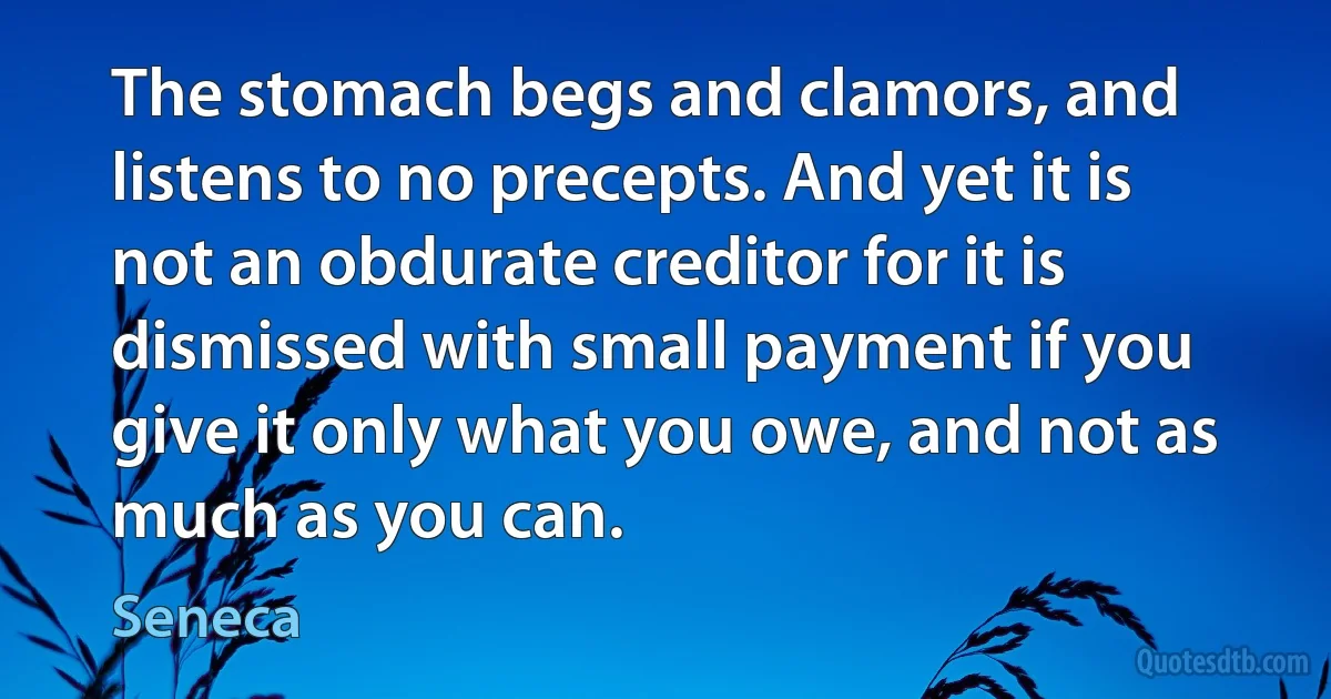 The stomach begs and clamors, and listens to no precepts. And yet it is not an obdurate creditor for it is dismissed with small payment if you give it only what you owe, and not as much as you can. (Seneca)