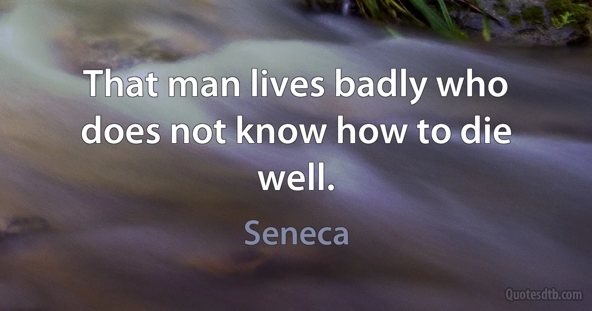 That man lives badly who does not know how to die well. (Seneca)