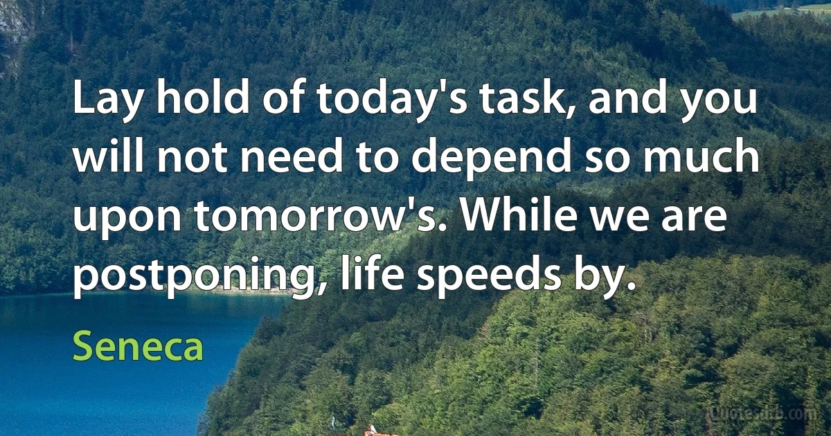 Lay hold of today's task, and you will not need to depend so much upon tomorrow's. While we are postponing, life speeds by. (Seneca)