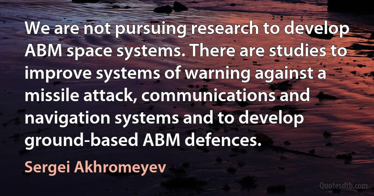 We are not pursuing research to develop ABM space systems. There are studies to improve systems of warning against a missile attack, communications and navigation systems and to develop ground-based ABM defences. (Sergei Akhromeyev)