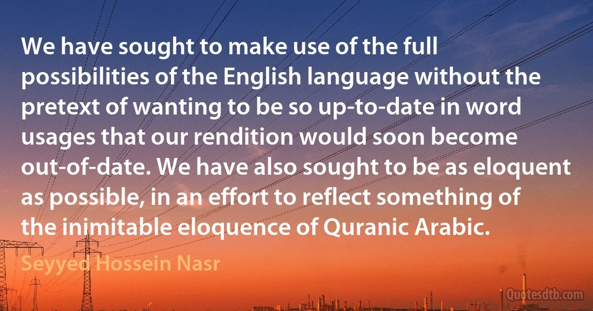 We have sought to make use of the full possibilities of the English language without the pretext of wanting to be so up-to-date in word usages that our rendition would soon become out-of-date. We have also sought to be as eloquent as possible, in an effort to reflect something of the inimitable eloquence of Quranic Arabic. (Seyyed Hossein Nasr)