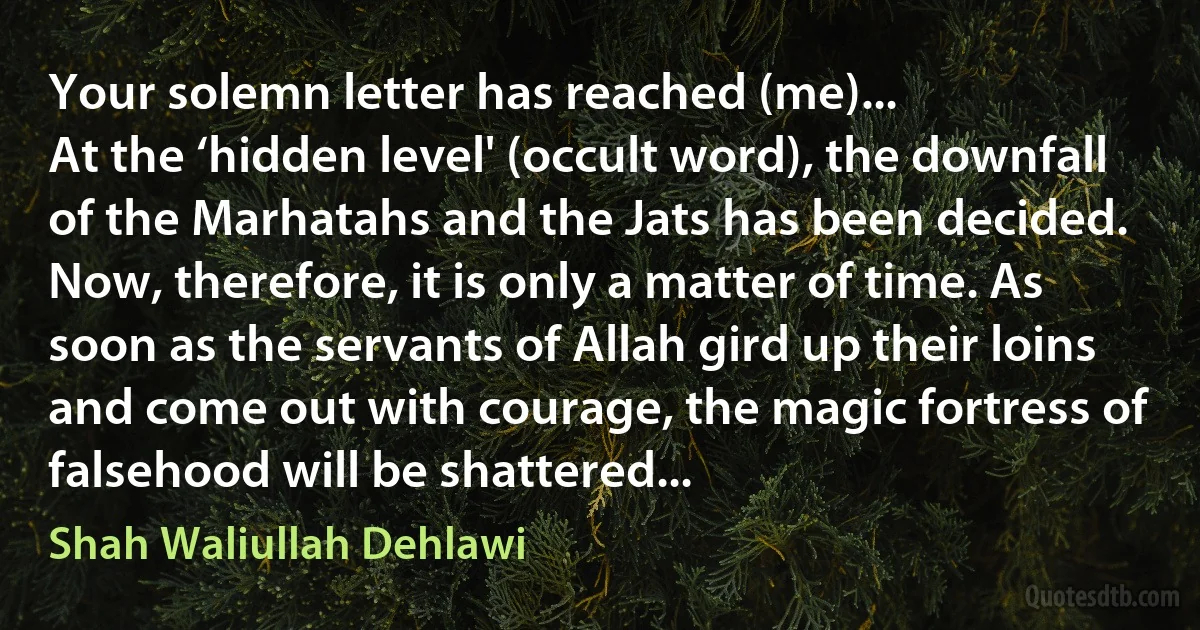 Your solemn letter has reached (me)...
At the ‘hidden level' (occult word), the downfall of the Marhatahs and the Jats has been decided. Now, therefore, it is only a matter of time. As soon as the servants of Allah gird up their loins and come out with courage, the magic fortress of falsehood will be shattered... (Shah Waliullah Dehlawi)