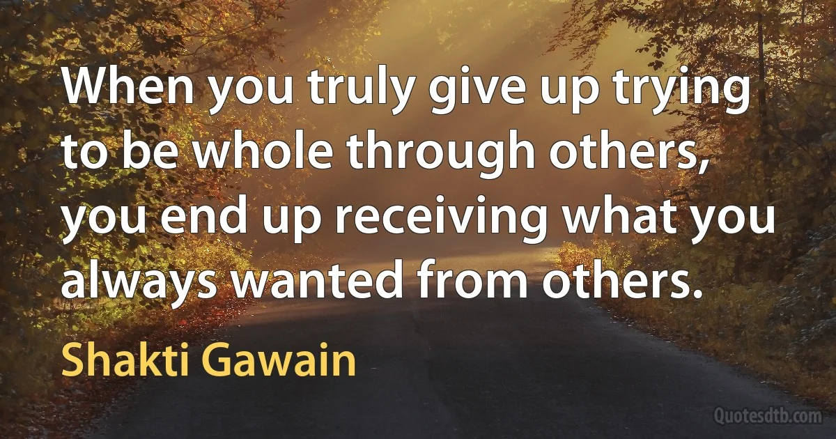 When you truly give up trying to be whole through others, you end up receiving what you always wanted from others. (Shakti Gawain)