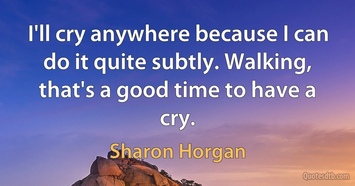 I'll cry anywhere because I can do it quite subtly. Walking, that's a good time to have a cry. (Sharon Horgan)